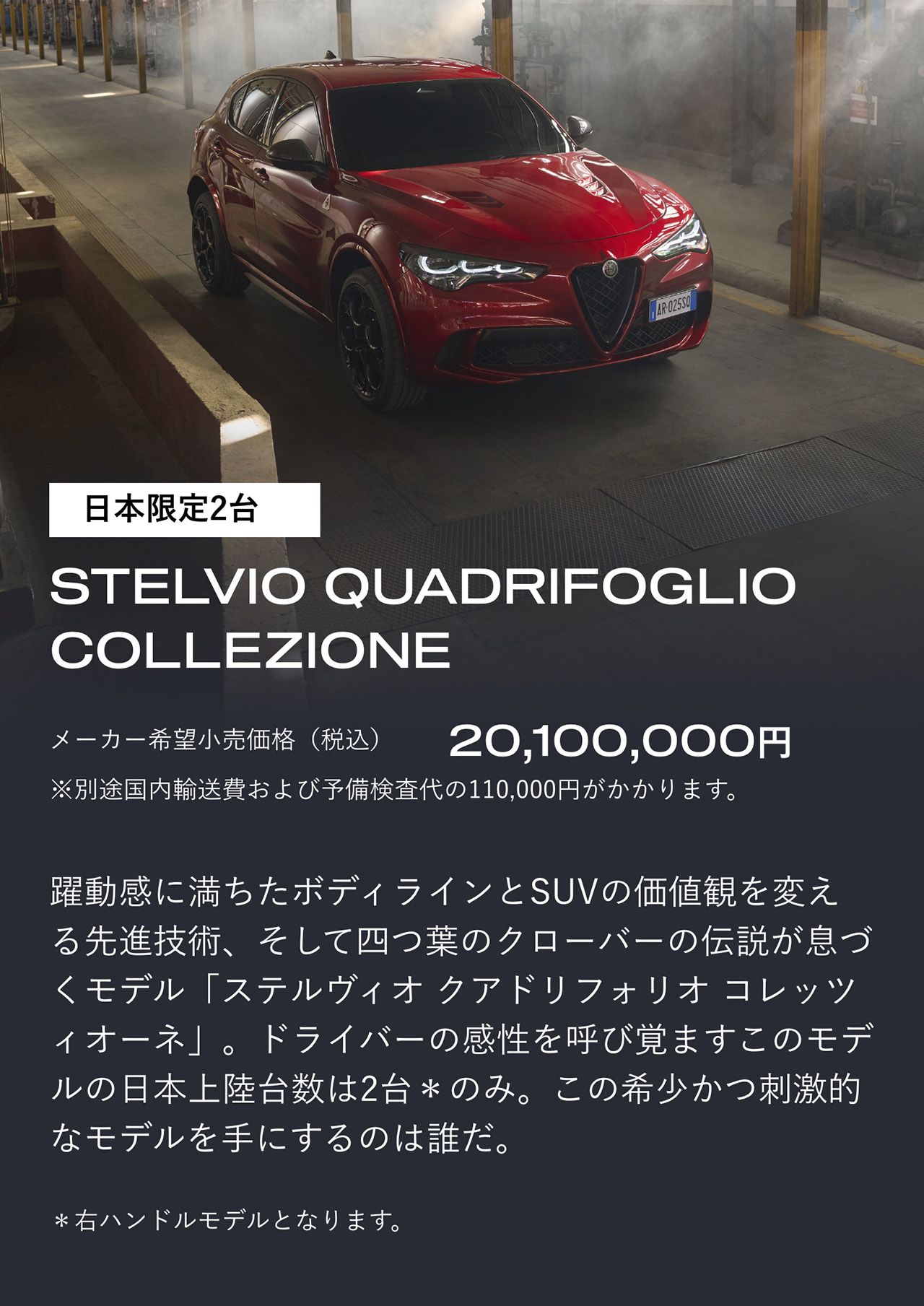 日本限定2台 STELVIO QUADRIFOGLIO COLLEZIONE メーカー希望小売価格（税込）20,100,000円＊別途国内輸送費および予備検査代の110,000円がかかります。